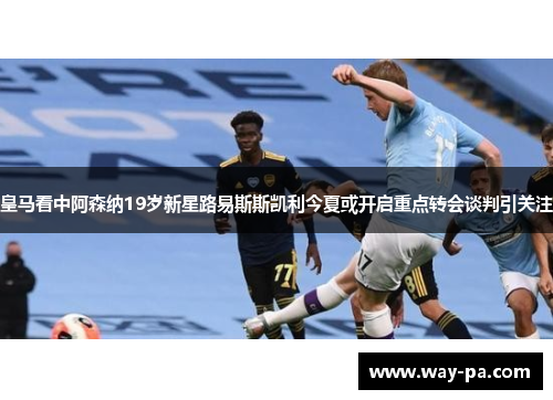 皇马看中阿森纳19岁新星路易斯斯凯利今夏或开启重点转会谈判引关注