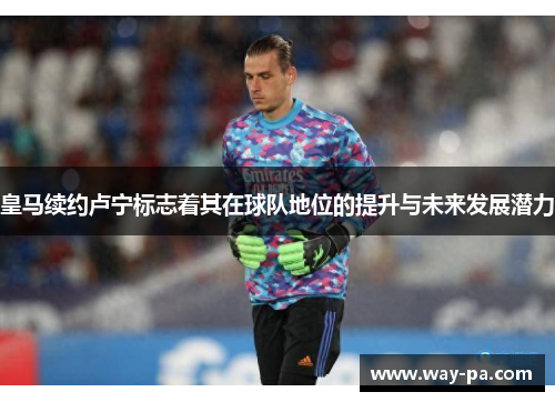 皇马续约卢宁标志着其在球队地位的提升与未来发展潜力